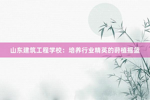 山东建筑工程学校：培养行业精英的莳植摇篮